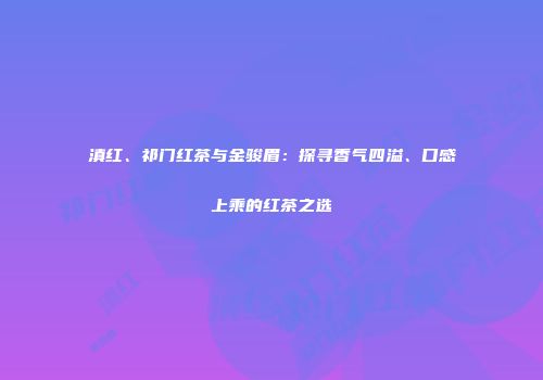 滇红、祁门红茶与金骏眉：探寻香气四溢、口感上乘的红茶之选