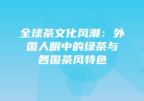 全球茶文化风潮：外国人眼中的绿茶与各国茶风特色