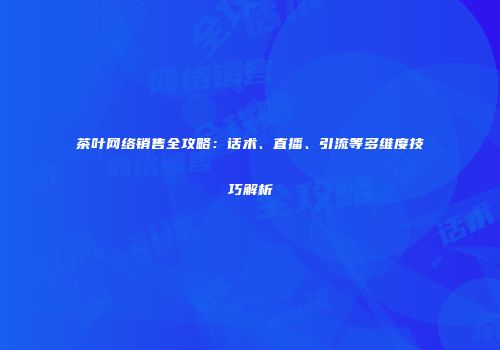茶叶网络销售全攻略：话术、直播、引流等多维度技巧解析