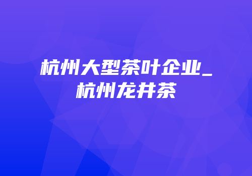 杭州大型茶叶企业_杭州龙井茶