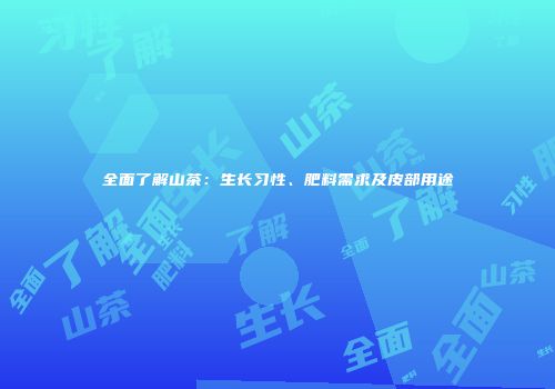 全面了解山茶：生长习性、肥料需求及皮部用途