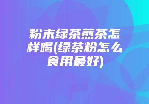 粉末绿茶煎茶怎样喝(绿茶粉怎么食用最好)
