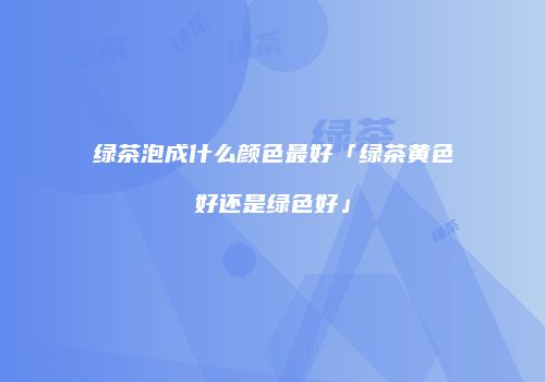 绿茶泡成什么颜色最好「绿茶黄色好还是绿色好」