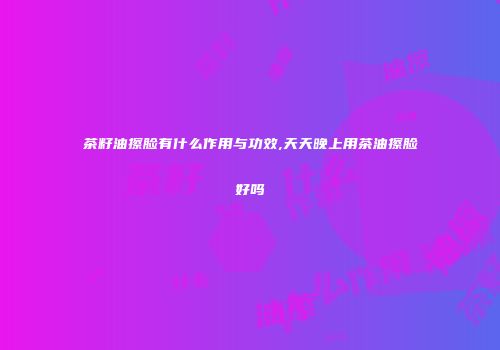 茶籽油擦脸有什么作用与功效,天天晚上用茶油擦脸好吗
