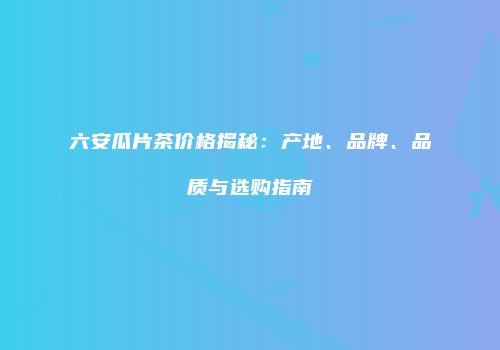 六安瓜片茶价格揭秘：产地、品牌、品质与选购指南