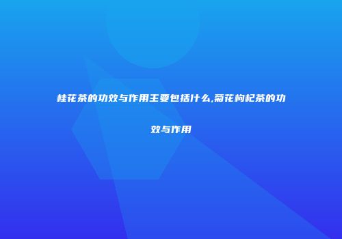 桂花茶的功效与作用主要包括什么,菊花枸杞茶的功效与作用