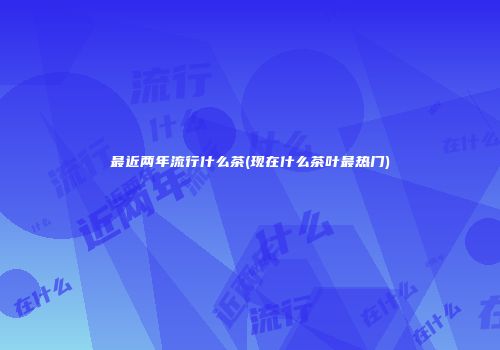 最近两年流行什么茶(现在什么茶叶最热门)