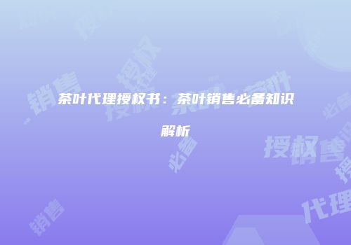 茶叶代理授权书：茶叶销售必备知识解析