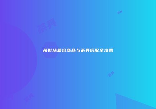 茶叶店兼容商品与茶具搭配全攻略