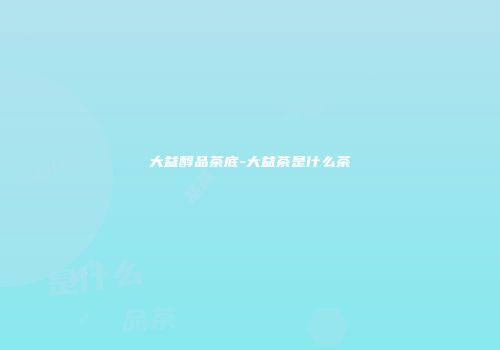 大益醇品茶底-大益茶是什么茶