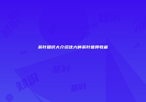 茶叶知识大介绍这六种茶叶值得收藏