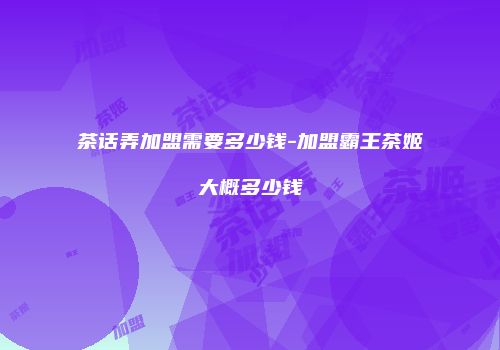 茶话弄加盟需要多少钱-加盟霸王茶姬大概多少钱