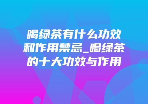 喝绿茶有什么功效和作用禁忌_喝绿茶的十大功效与作用