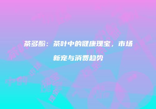 茶多酚：茶叶中的健康瑰宝，市场新宠与消费趋势