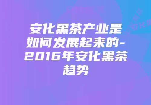 安化黑茶产业是如何发展起来的-2016年安化黑茶趋势