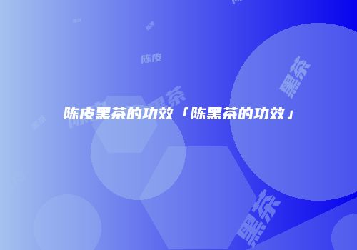 陈皮黑茶的功效「陈黑茶的功效」