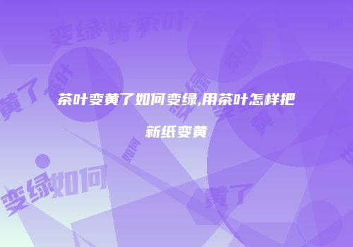 茶叶变黄了如何变绿,用茶叶怎样把新纸变黄