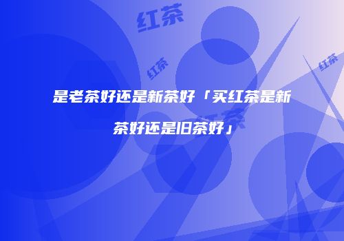 是老茶好还是新茶好「买红茶是新茶好还是旧茶好」