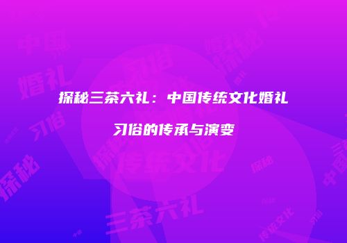 探秘三茶六礼：中国传统文化婚礼习俗的传承与演变