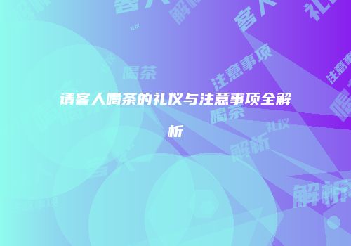 请客人喝茶的礼仪与注意事项全解析