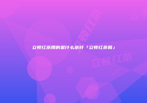 立顿红茶用的是什么茶叶「立顿红茶和」