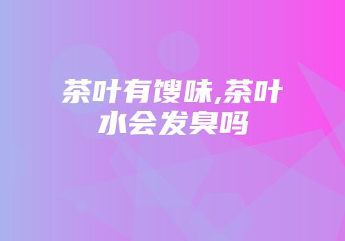 茶叶有馊味,茶叶水会发臭吗