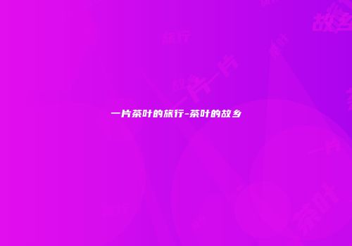 一片茶叶的旅行-茶叶的故乡