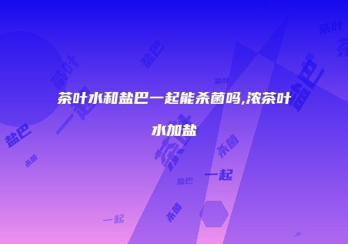 茶叶水和盐巴一起能杀菌吗,浓茶叶水加盐
