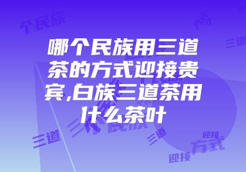 哪个民族用三道茶的方式迎接贵宾,白族三道茶用什么茶叶