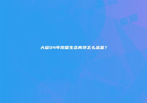 大益04年南糯生态青饼怎么品鉴？