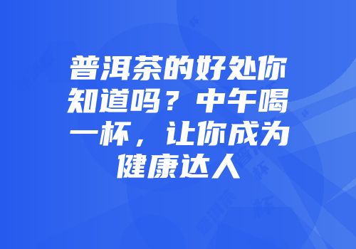 普洱茶的好处你知道吗？中午喝一杯，让你成为健康达人