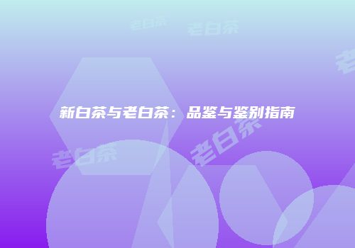 新白茶与老白茶：品鉴与鉴别指南