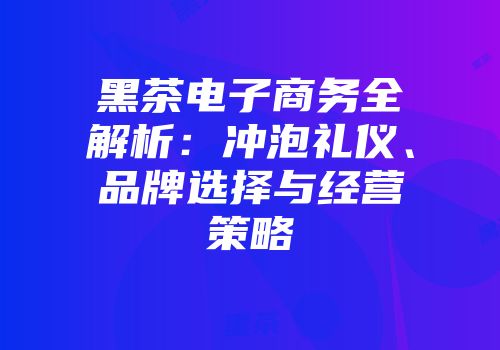 黑茶电子商务全解析：冲泡礼仪、品牌选择与经营策略