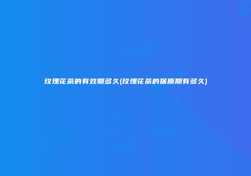 玫瑰花茶的有效期多久(玫瑰花茶的保质期有多久)