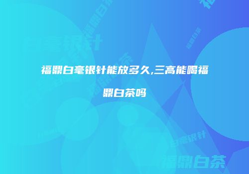 福鼎白毫银针能放多久,三高能喝福鼎白茶吗