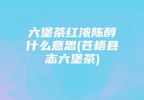 六堡茶红浓陈醇什么意思(苍梧县志六堡茶)