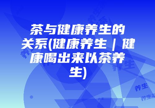茶与健康养生的关系(健康养生｜健康喝出来以茶养生)