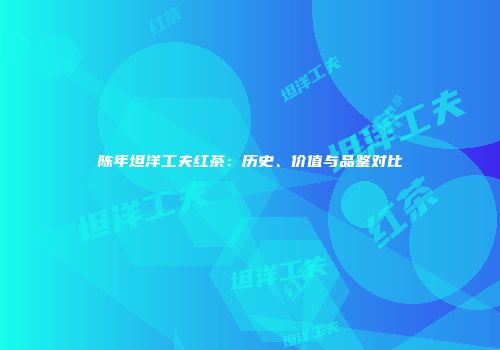 陈年坦洋工夫红茶：历史、价值与品鉴对比