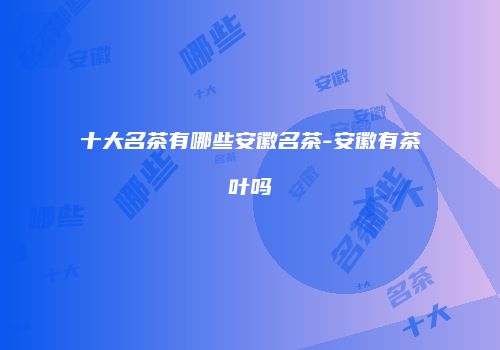 十大名茶有哪些安徽名茶-安徽有茶叶吗