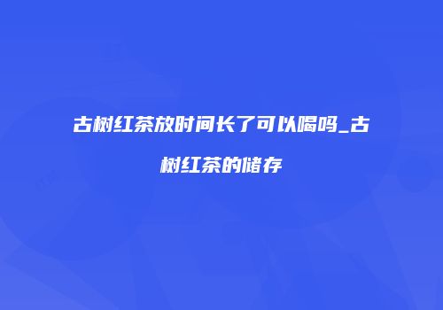 古树红茶放时间长了可以喝吗_古树红茶的储存