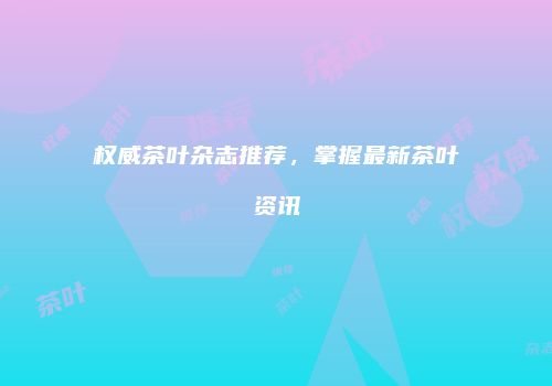 权威茶叶杂志推荐，掌握最新茶叶资讯