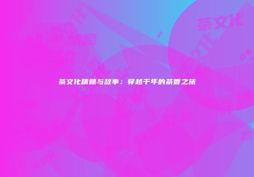 茶文化精髓与故事：穿越千年的茶香之旅