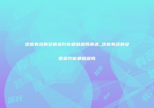 这些有名的安徽茶叶你都知道吗英语_这些有名的安徽茶叶你都知道吗