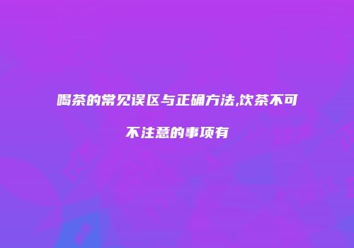 喝茶的常见误区与正确方法,饮茶不可不注意的事项有