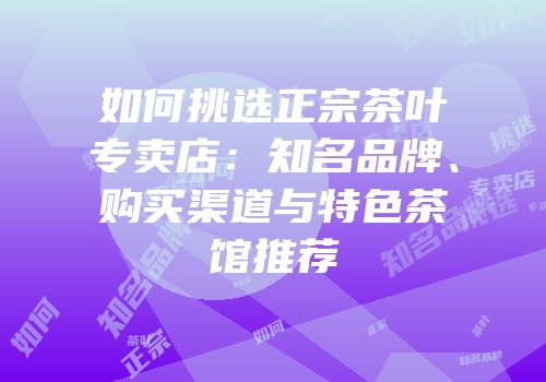 如何挑选正宗茶叶专卖店：知名品牌、购买渠道与特色茶馆推荐