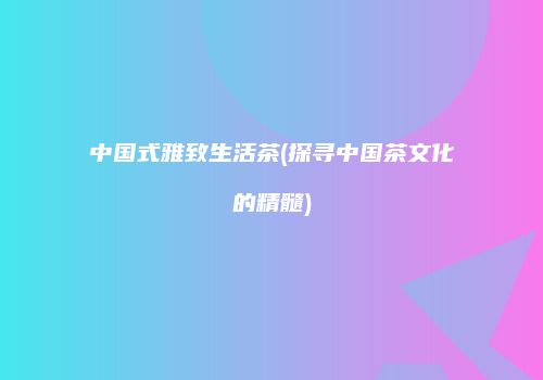 中国式雅致生活茶(探寻中国茶文化的精髓)