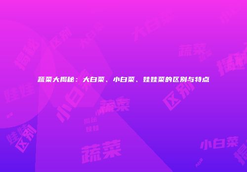 蔬菜大揭秘：大白菜、小白菜、娃娃菜的区别与特点