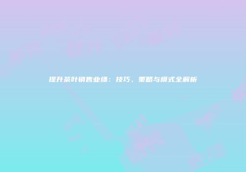 提升茶叶销售业绩：技巧、策略与模式全解析