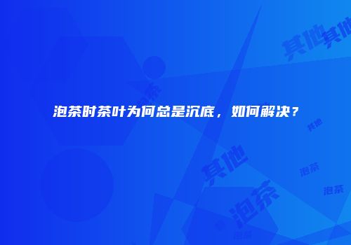 泡茶时茶叶为何总是沉底，如何解决？