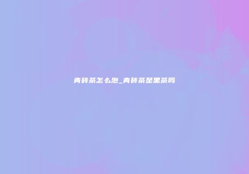 青砖茶怎么泡_青砖茶是黑茶吗